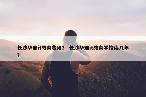 长沙华瑞it教育费用？ 长沙华瑞it教育学校读几年？