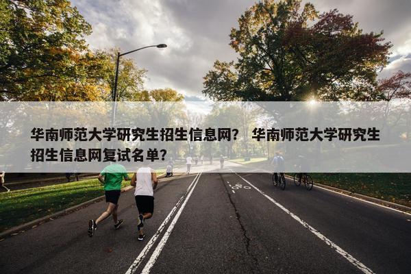 华南师范大学研究生招生信息网？ 华南师范大学研究生招生信息网复试名单？