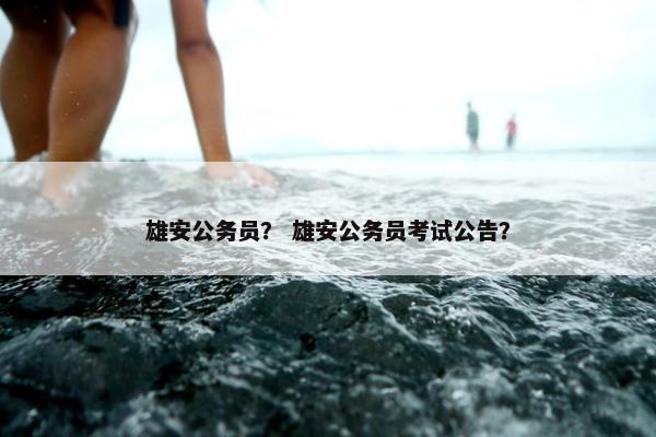 雄安公务员？ 雄安公务员考试公告？