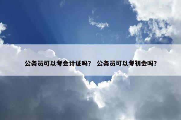 公务员可以考会计证吗？ 公务员可以考初会吗？