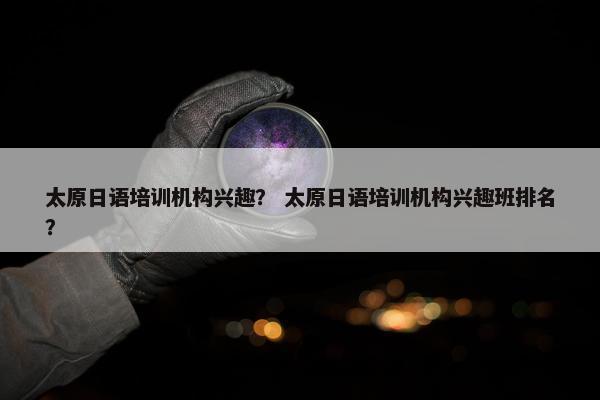 太原日语培训机构兴趣？ 太原日语培训机构兴趣班排名？