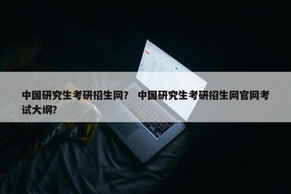 中国研究生考研招生网？ 中国研究生考研招生网官网考试大纲？