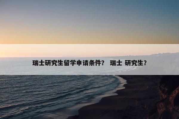 瑞士研究生留学申请条件？ 瑞士 研究生？