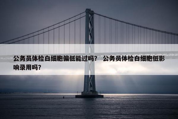 公务员体检白细胞偏低能过吗？ 公务员体检白细胞低影响录用吗？