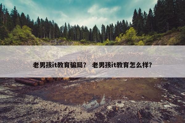 老男孩it教育骗局？ 老男孩it教育怎么样？