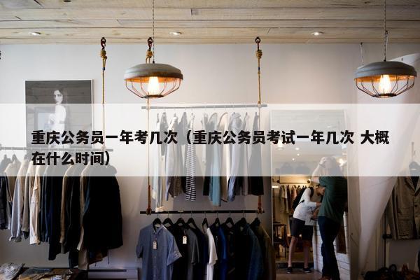 重庆公务员一年考几次（重庆公务员考试一年几次 大概在什么时间）
