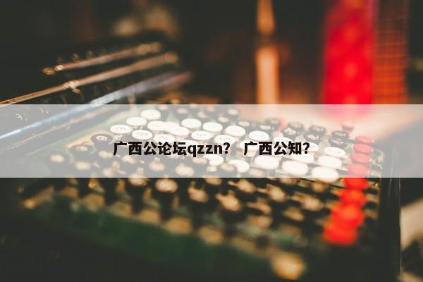 广西公论坛qzzn？ 广西公知？