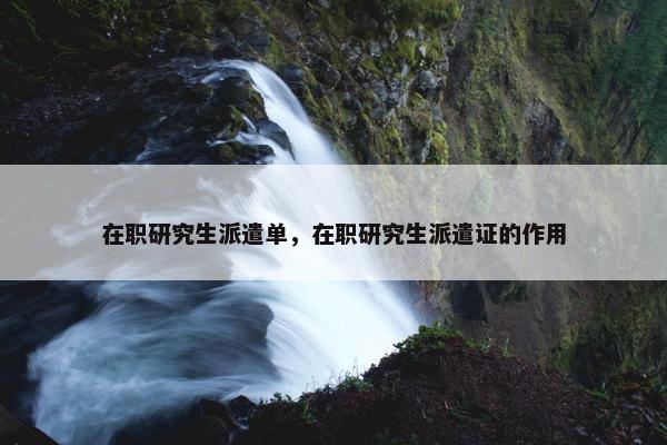 在职研究生派遣单，在职研究生派遣证的作用