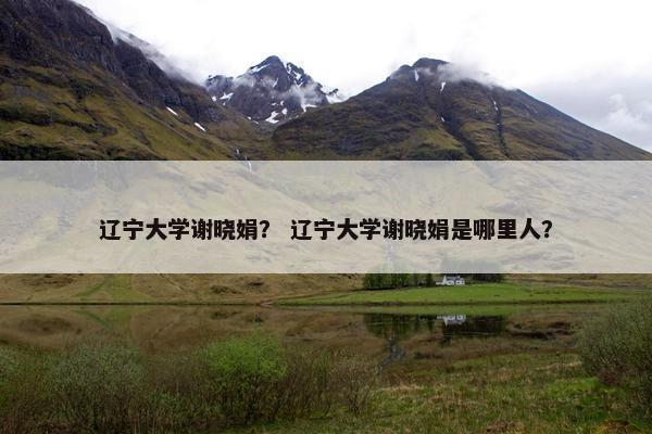 辽宁大学谢晓娟？ 辽宁大学谢晓娟是哪里人？