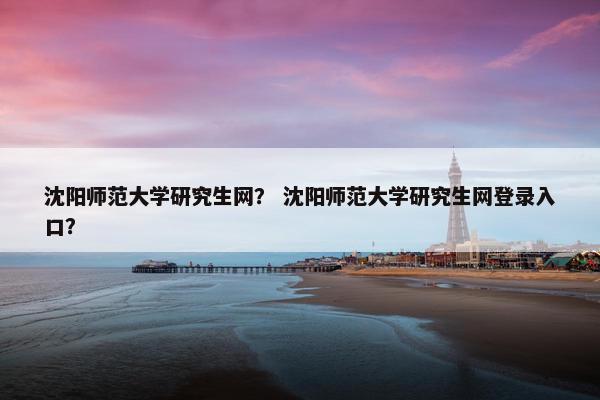 沈阳师范大学研究生网？ 沈阳师范大学研究生网登录入口？