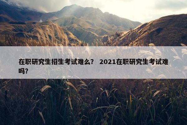 在职研究生招生考试难么？ 2021在职研究生考试难吗？