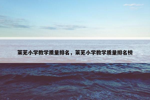 莱芜小学教学质量排名，莱芜小学教学质量排名榜