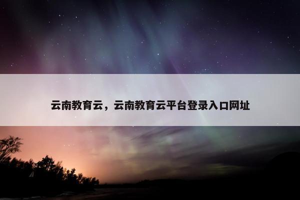 云南教育云，云南教育云平台登录入口网址