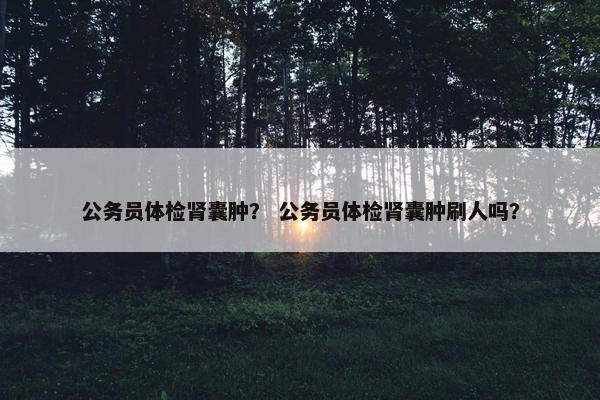 公务员体检肾囊肿？ 公务员体检肾囊肿刷人吗？