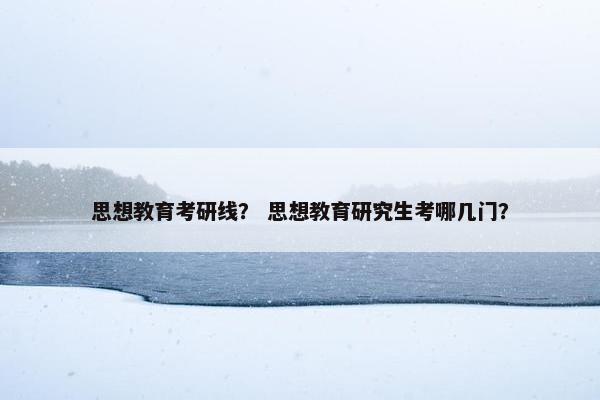 思想教育考研线？ 思想教育研究生考哪几门？