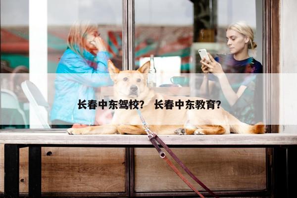 长春中东驾校？ 长春中东教育？