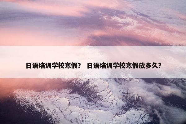 日语培训学校寒假？ 日语培训学校寒假放多久？