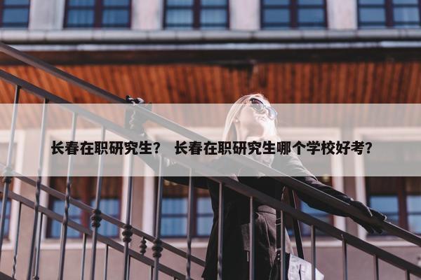 长春在职研究生？ 长春在职研究生哪个学校好考？