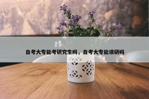 自考大专能考研究生吗，自考大专能读研吗