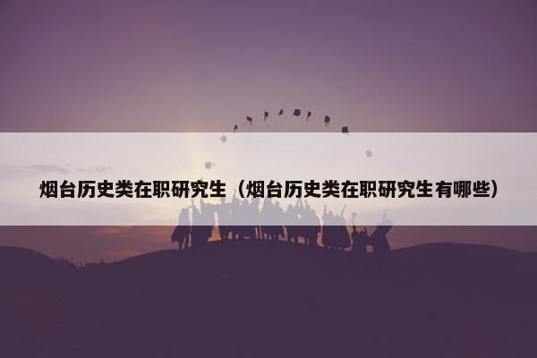 烟台历史类在职研究生（烟台历史类在职研究生有哪些）