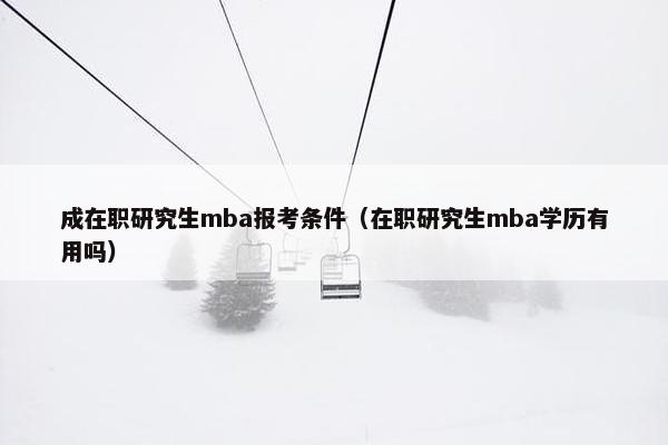 成在职研究生mba报考条件（在职研究生mba学历有用吗）