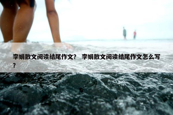 李娟散文阅读结尾作文？ 李娟散文阅读结尾作文怎么写？