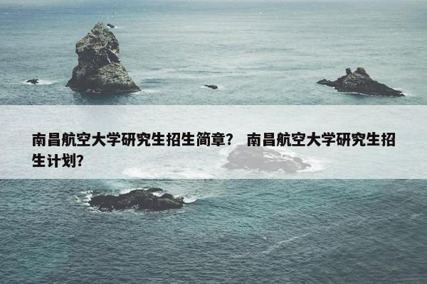 南昌航空大学研究生招生简章？ 南昌航空大学研究生招生计划？