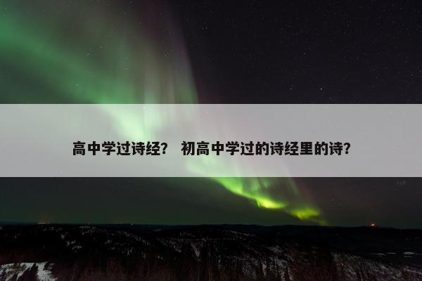 高中学过诗经？ 初高中学过的诗经里的诗？