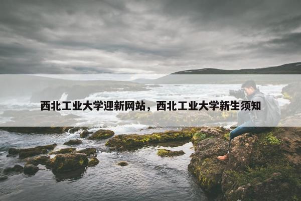 西北工业大学迎新网站，西北工业大学新生须知