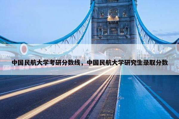 中国民航大学考研分数线，中国民航大学研究生录取分数