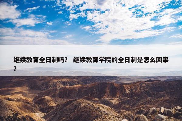 继续教育全日制吗？ 继续教育学院的全日制是怎么回事？