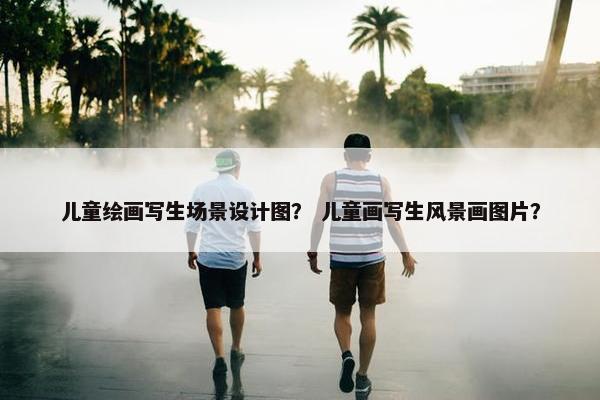 儿童绘画写生场景设计图？ 儿童画写生风景画图片？