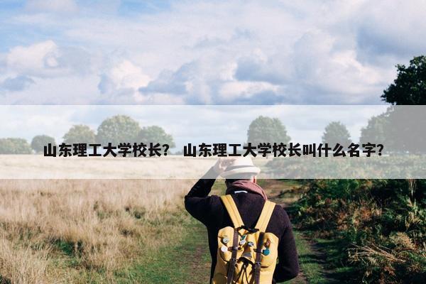 山东理工大学校长？ 山东理工大学校长叫什么名字？