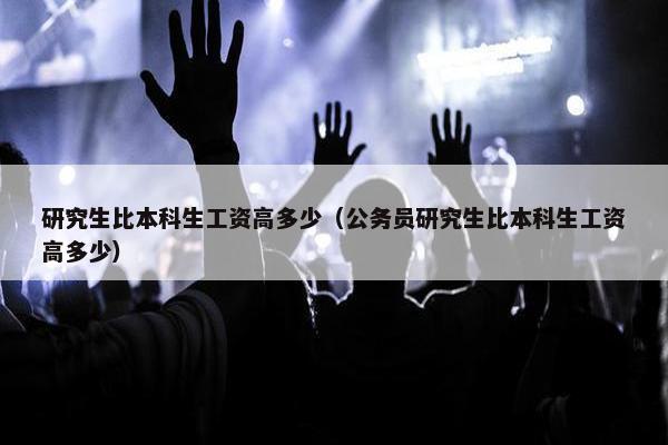 研究生比本科生工资高多少（公务员研究生比本科生工资高多少）
