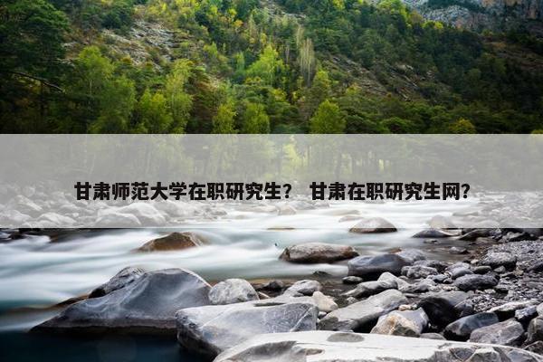 甘肃师范大学在职研究生？ 甘肃在职研究生网？