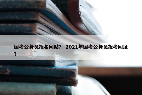 国考公务员报名网站？ 2021年国考公务员报考网址？