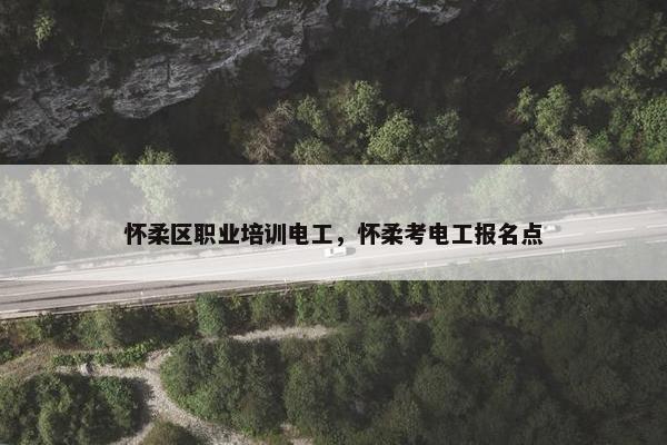 怀柔区职业培训电工，怀柔考电工报名点