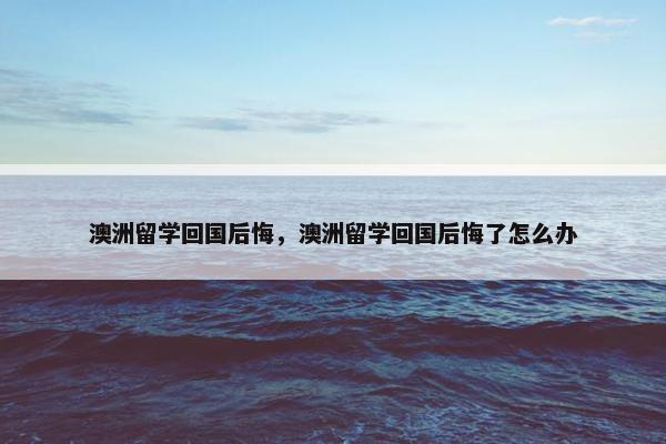 澳洲留学回国后悔，澳洲留学回国后悔了怎么办