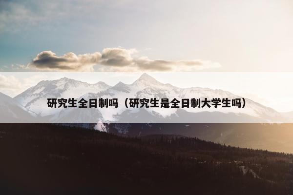 研究生全日制吗（研究生是全日制大学生吗）