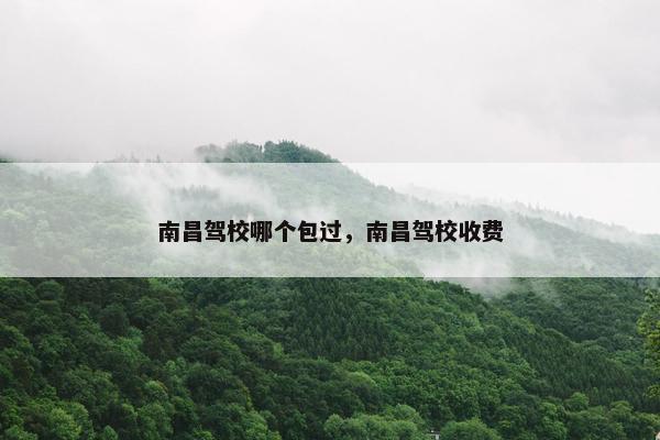 南昌驾校哪个包过，南昌驾校收费