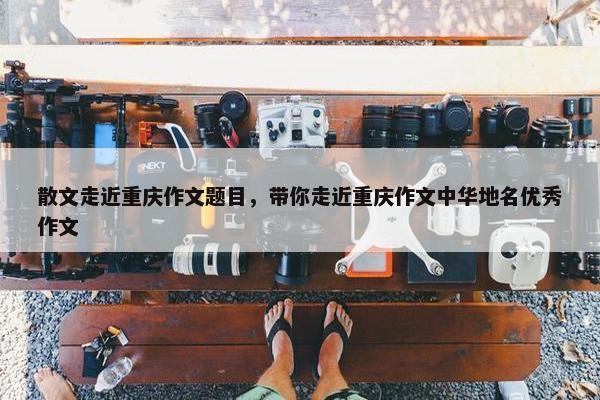 散文走近重庆作文题目，带你走近重庆作文中华地名优秀作文