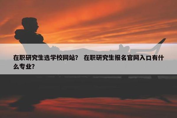 在职研究生选学校网站？ 在职研究生报名官网入口有什么专业？