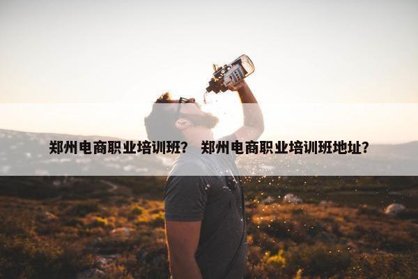 郑州电商职业培训班？ 郑州电商职业培训班地址？