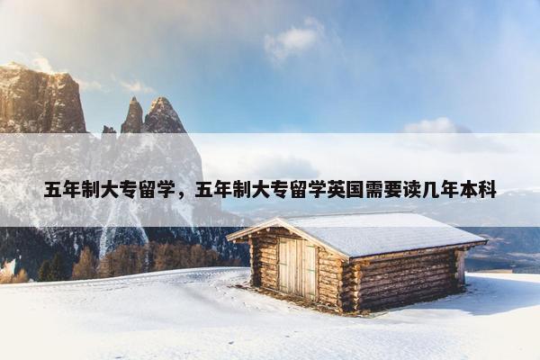 五年制大专留学，五年制大专留学英国需要读几年本科