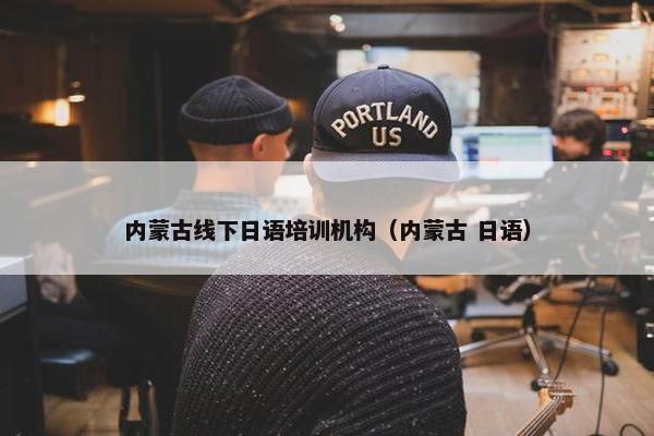 内蒙古线下日语培训机构（内蒙古 日语）