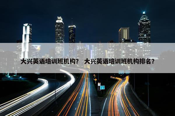 大兴英语培训班机构？ 大兴英语培训班机构排名？