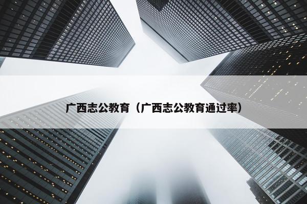广西志公教育（广西志公教育通过率）