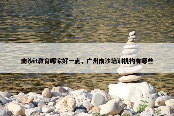 南沙it教育哪家好一点，广州南沙培训机构有哪些