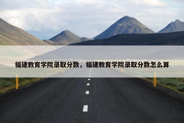 福建教育学院录取分数，福建教育学院录取分数怎么算
