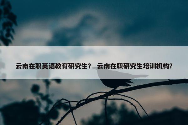 云南在职英语教育研究生？ 云南在职研究生培训机构？